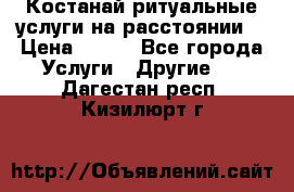 Костанай-ритуальные услуги на расстоянии. › Цена ­ 100 - Все города Услуги » Другие   . Дагестан респ.,Кизилюрт г.